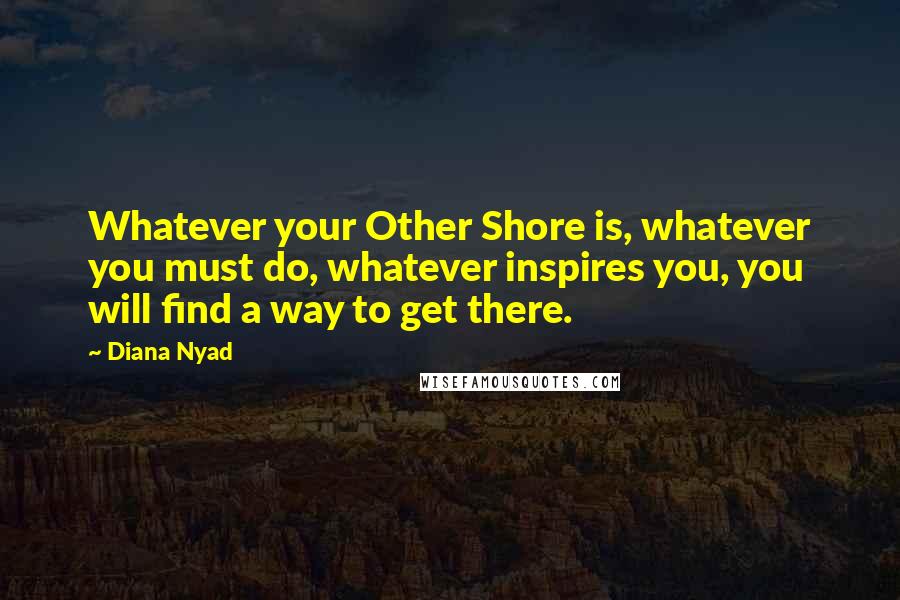 Diana Nyad Quotes: Whatever your Other Shore is, whatever you must do, whatever inspires you, you will find a way to get there.