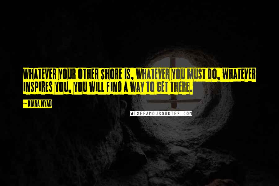 Diana Nyad Quotes: Whatever your Other Shore is, whatever you must do, whatever inspires you, you will find a way to get there.