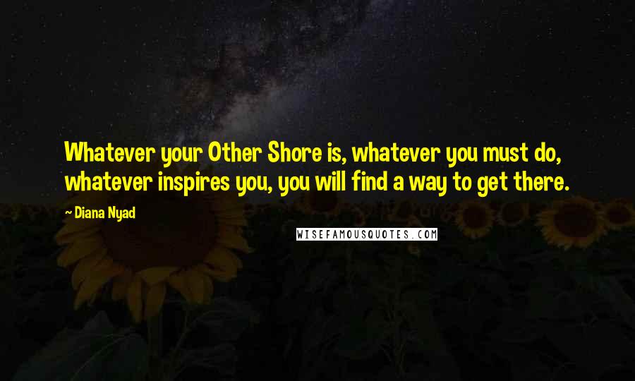 Diana Nyad Quotes: Whatever your Other Shore is, whatever you must do, whatever inspires you, you will find a way to get there.