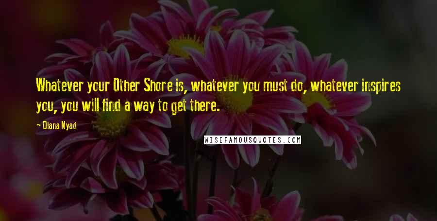 Diana Nyad Quotes: Whatever your Other Shore is, whatever you must do, whatever inspires you, you will find a way to get there.