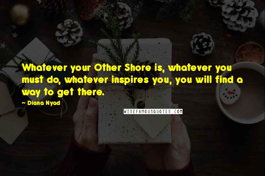 Diana Nyad Quotes: Whatever your Other Shore is, whatever you must do, whatever inspires you, you will find a way to get there.