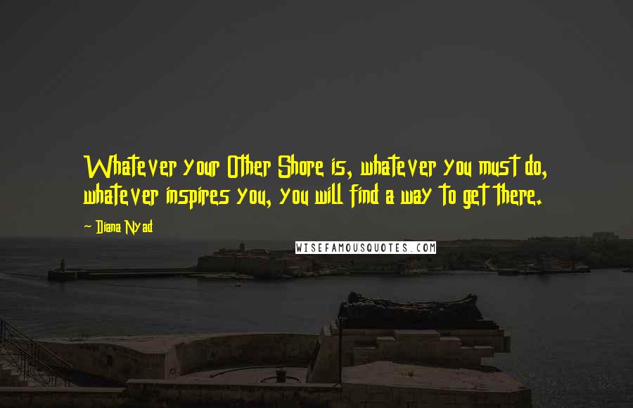 Diana Nyad Quotes: Whatever your Other Shore is, whatever you must do, whatever inspires you, you will find a way to get there.