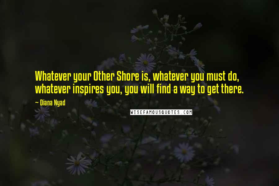 Diana Nyad Quotes: Whatever your Other Shore is, whatever you must do, whatever inspires you, you will find a way to get there.