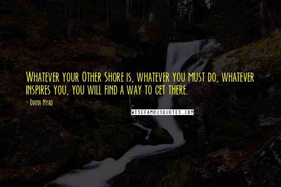 Diana Nyad Quotes: Whatever your Other Shore is, whatever you must do, whatever inspires you, you will find a way to get there.