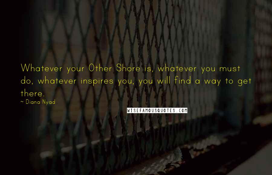 Diana Nyad Quotes: Whatever your Other Shore is, whatever you must do, whatever inspires you, you will find a way to get there.