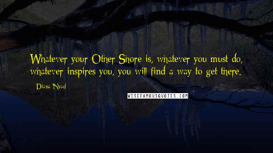 Diana Nyad Quotes: Whatever your Other Shore is, whatever you must do, whatever inspires you, you will find a way to get there.