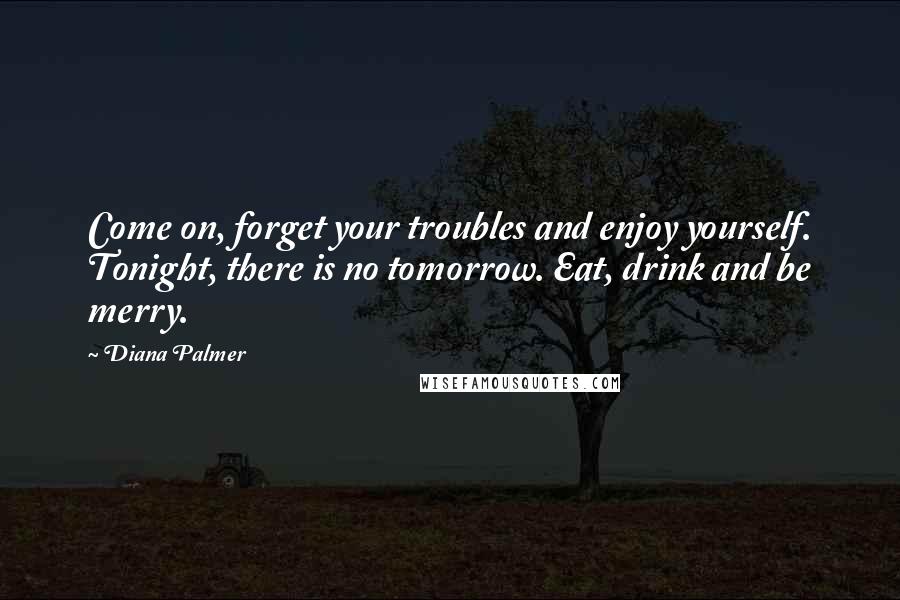 Diana Palmer Quotes: Come on, forget your troubles and enjoy yourself. Tonight, there is no tomorrow. Eat, drink and be merry.