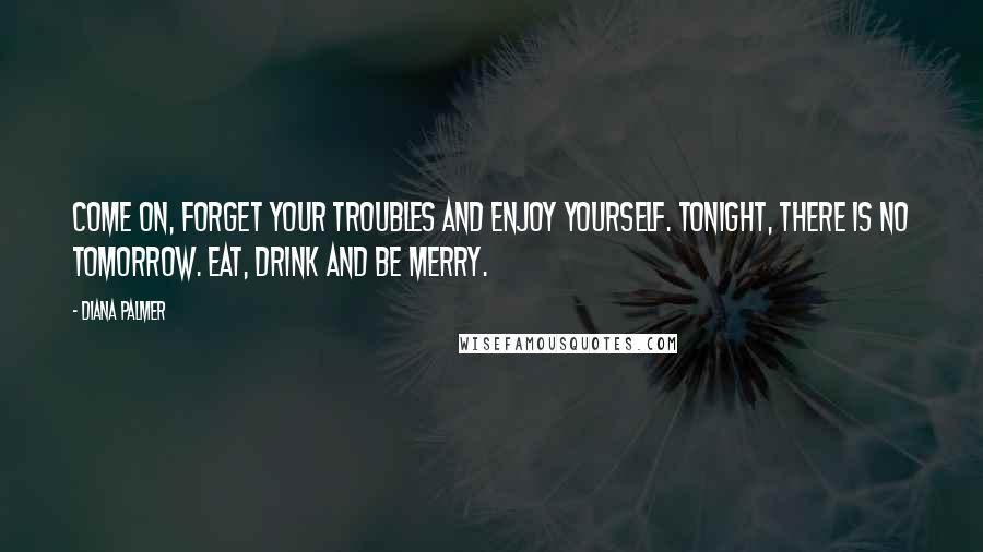 Diana Palmer Quotes: Come on, forget your troubles and enjoy yourself. Tonight, there is no tomorrow. Eat, drink and be merry.