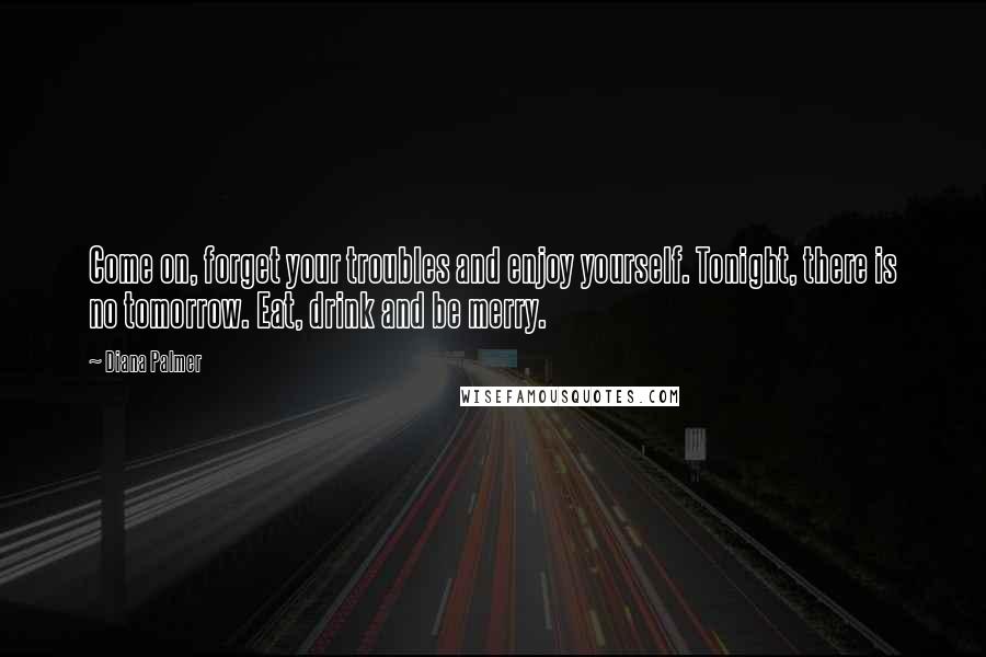 Diana Palmer Quotes: Come on, forget your troubles and enjoy yourself. Tonight, there is no tomorrow. Eat, drink and be merry.