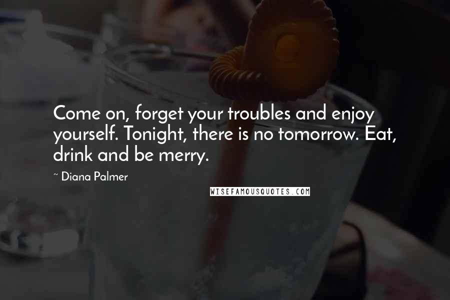 Diana Palmer Quotes: Come on, forget your troubles and enjoy yourself. Tonight, there is no tomorrow. Eat, drink and be merry.