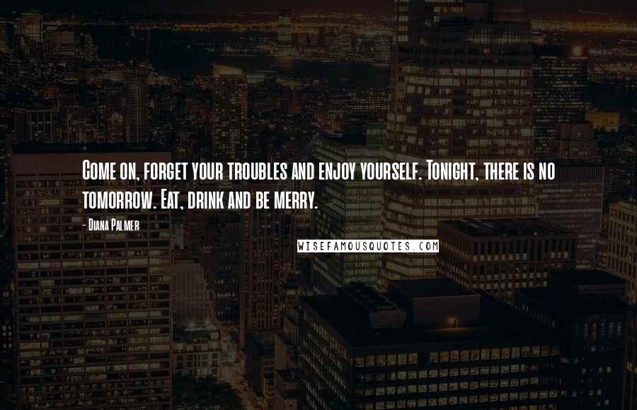 Diana Palmer Quotes: Come on, forget your troubles and enjoy yourself. Tonight, there is no tomorrow. Eat, drink and be merry.