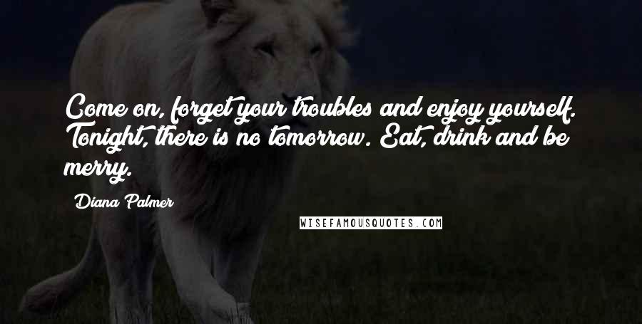 Diana Palmer Quotes: Come on, forget your troubles and enjoy yourself. Tonight, there is no tomorrow. Eat, drink and be merry.