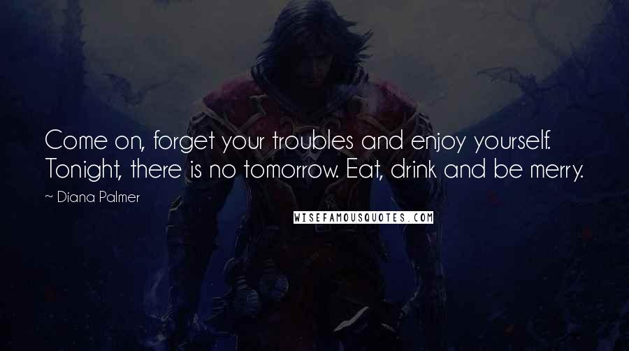 Diana Palmer Quotes: Come on, forget your troubles and enjoy yourself. Tonight, there is no tomorrow. Eat, drink and be merry.