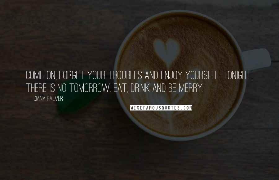 Diana Palmer Quotes: Come on, forget your troubles and enjoy yourself. Tonight, there is no tomorrow. Eat, drink and be merry.