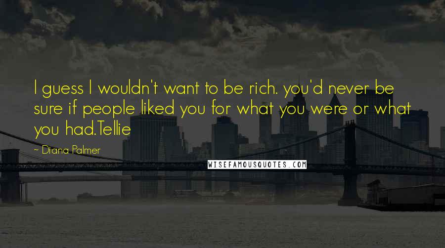 Diana Palmer Quotes: I guess I wouldn't want to be rich. you'd never be sure if people liked you for what you were or what you had.Tellie