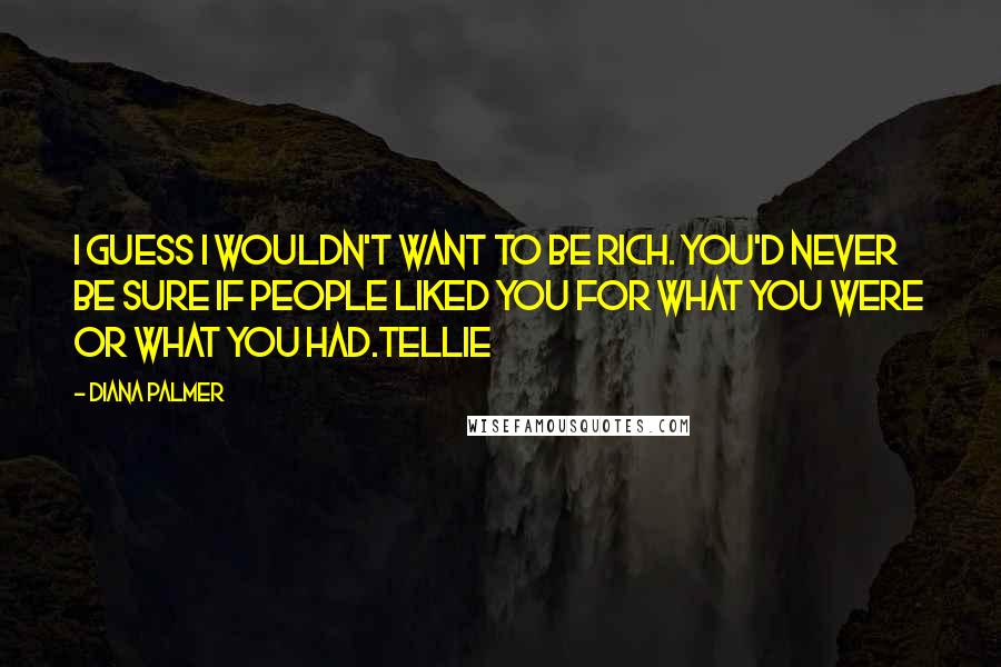 Diana Palmer Quotes: I guess I wouldn't want to be rich. you'd never be sure if people liked you for what you were or what you had.Tellie