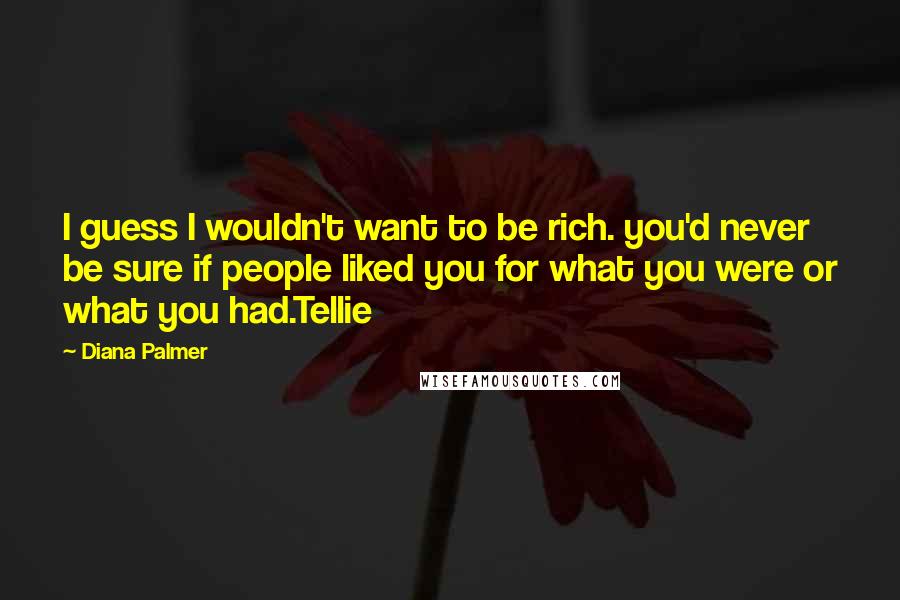 Diana Palmer Quotes: I guess I wouldn't want to be rich. you'd never be sure if people liked you for what you were or what you had.Tellie