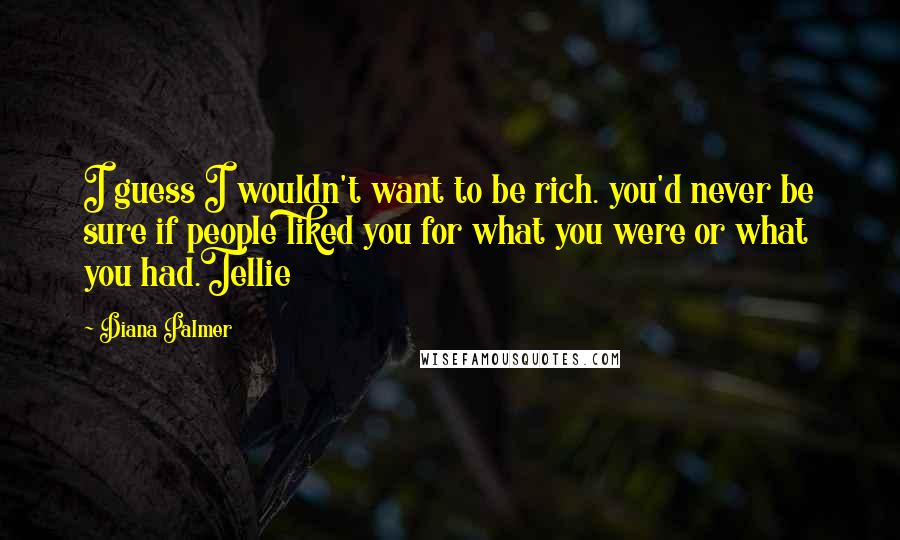 Diana Palmer Quotes: I guess I wouldn't want to be rich. you'd never be sure if people liked you for what you were or what you had.Tellie