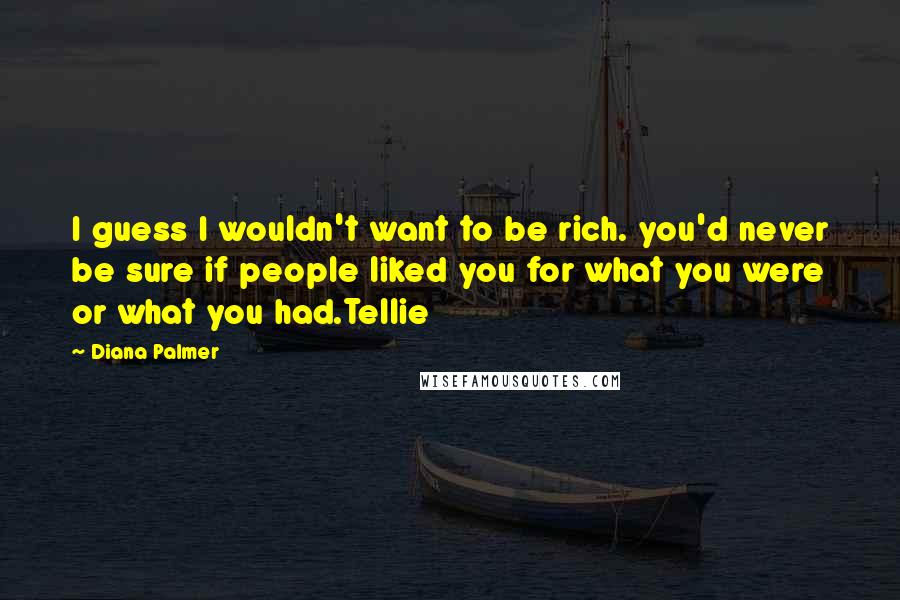 Diana Palmer Quotes: I guess I wouldn't want to be rich. you'd never be sure if people liked you for what you were or what you had.Tellie