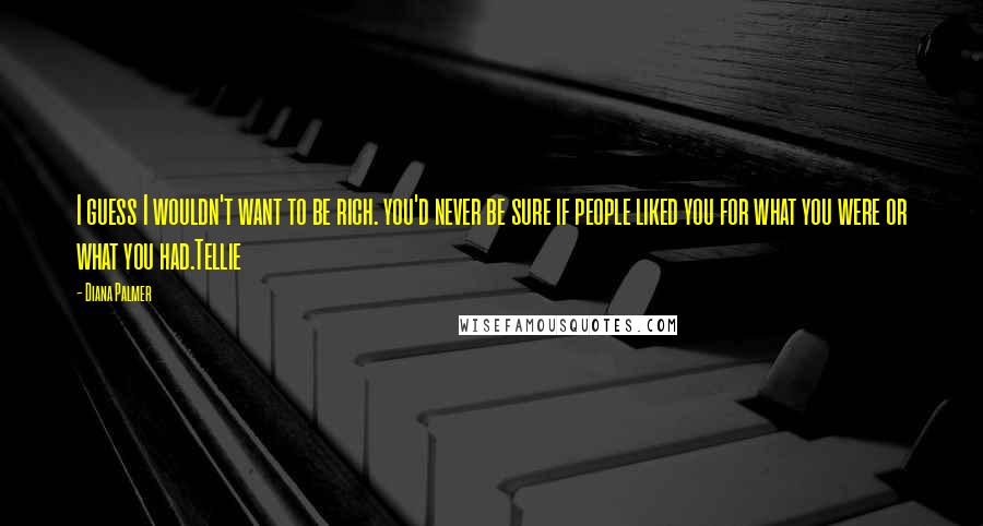 Diana Palmer Quotes: I guess I wouldn't want to be rich. you'd never be sure if people liked you for what you were or what you had.Tellie