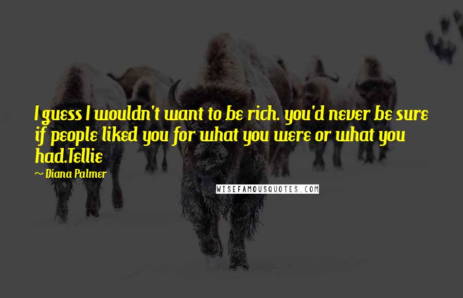 Diana Palmer Quotes: I guess I wouldn't want to be rich. you'd never be sure if people liked you for what you were or what you had.Tellie