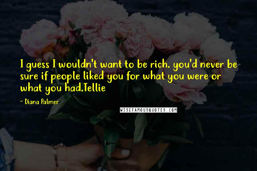 Diana Palmer Quotes: I guess I wouldn't want to be rich. you'd never be sure if people liked you for what you were or what you had.Tellie