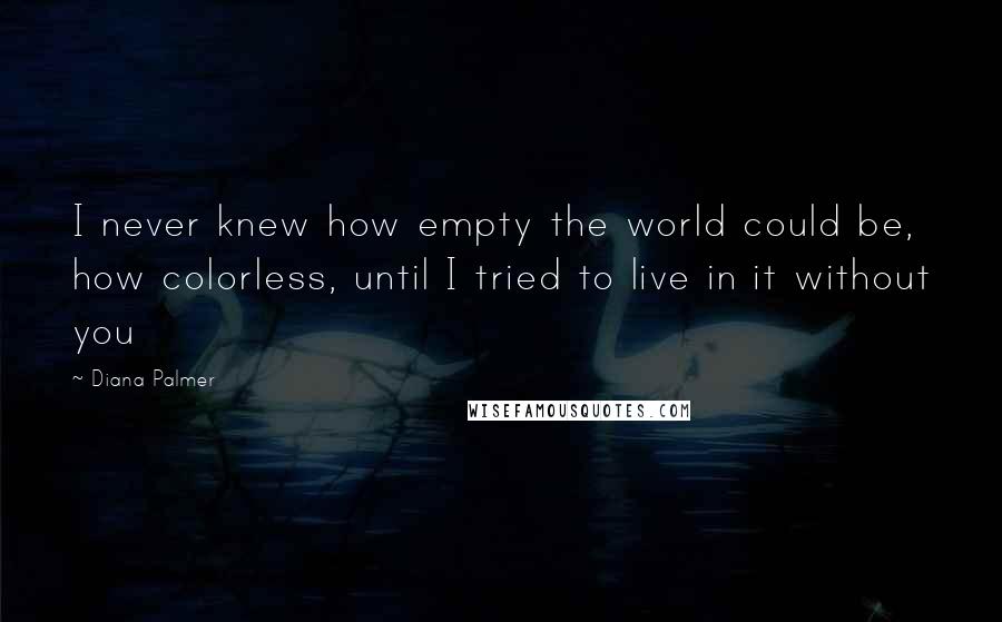 Diana Palmer Quotes: I never knew how empty the world could be, how colorless, until I tried to live in it without you