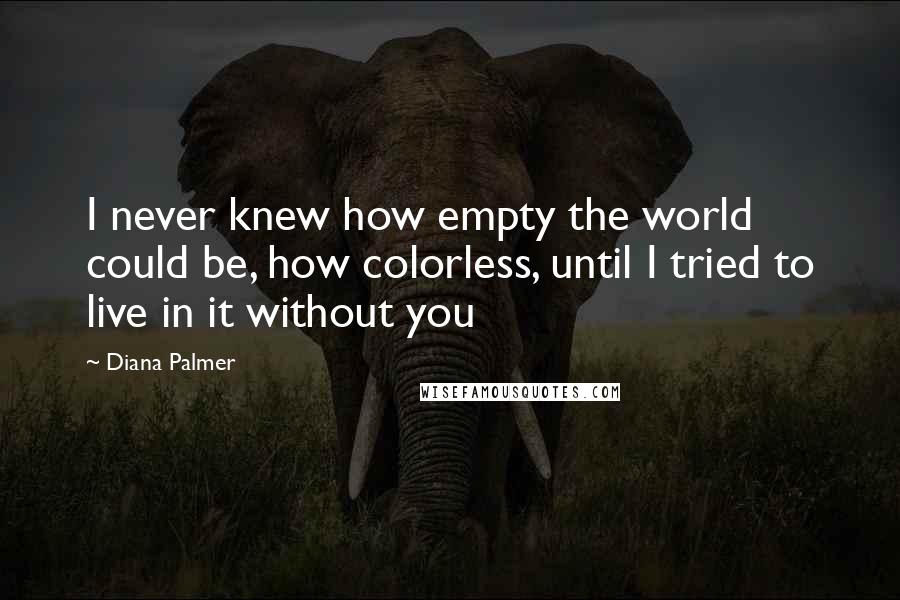 Diana Palmer Quotes: I never knew how empty the world could be, how colorless, until I tried to live in it without you