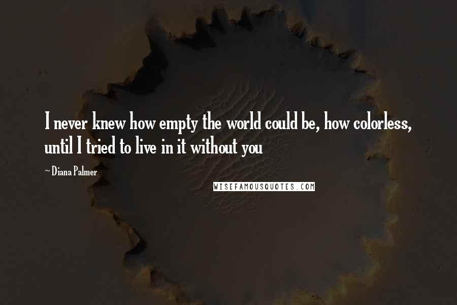 Diana Palmer Quotes: I never knew how empty the world could be, how colorless, until I tried to live in it without you