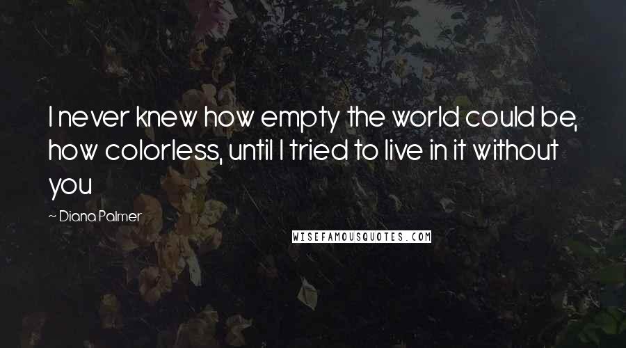 Diana Palmer Quotes: I never knew how empty the world could be, how colorless, until I tried to live in it without you