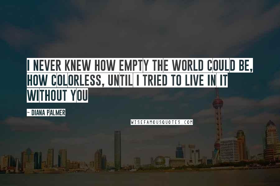 Diana Palmer Quotes: I never knew how empty the world could be, how colorless, until I tried to live in it without you