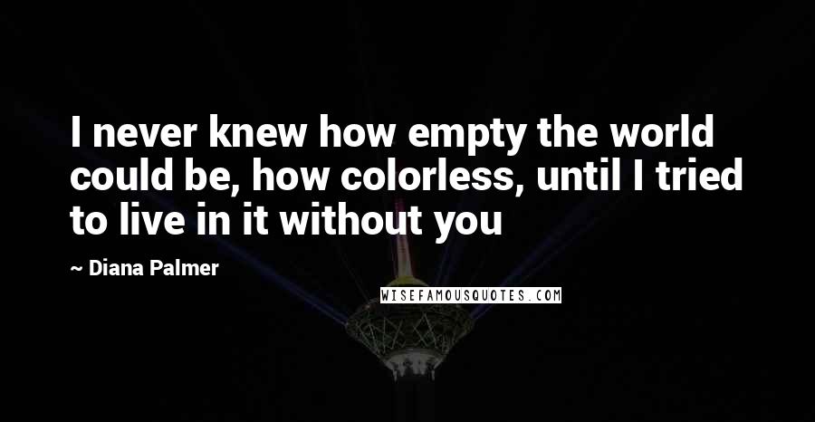 Diana Palmer Quotes: I never knew how empty the world could be, how colorless, until I tried to live in it without you