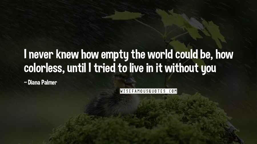 Diana Palmer Quotes: I never knew how empty the world could be, how colorless, until I tried to live in it without you