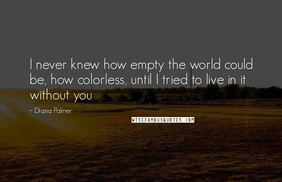 Diana Palmer Quotes: I never knew how empty the world could be, how colorless, until I tried to live in it without you