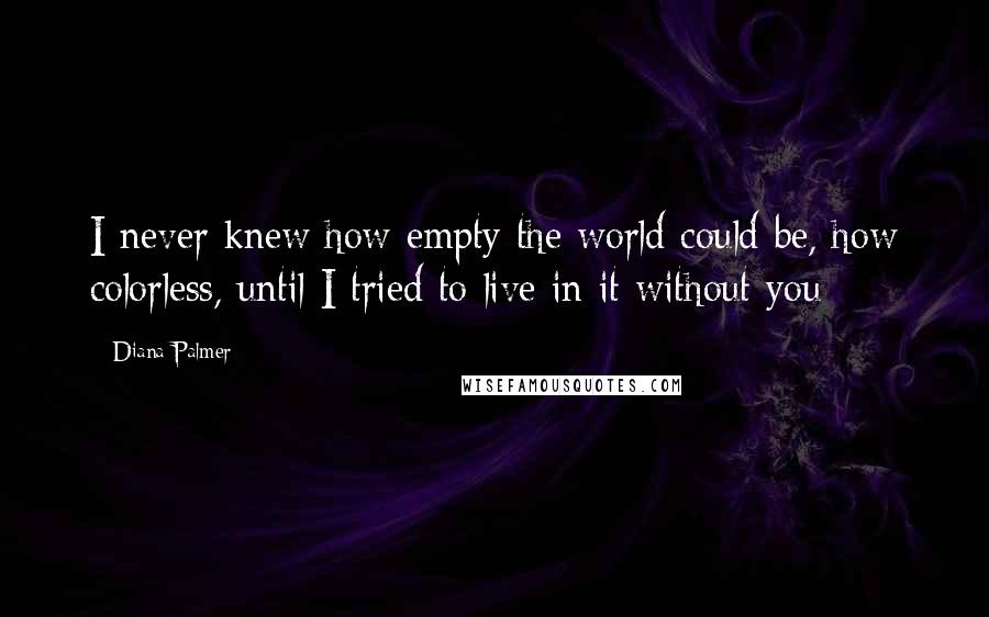 Diana Palmer Quotes: I never knew how empty the world could be, how colorless, until I tried to live in it without you