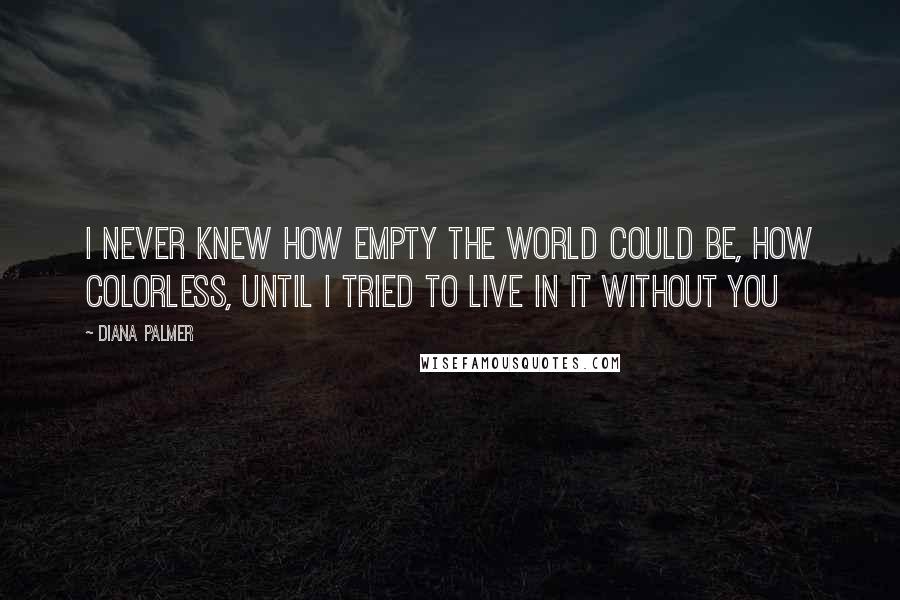 Diana Palmer Quotes: I never knew how empty the world could be, how colorless, until I tried to live in it without you