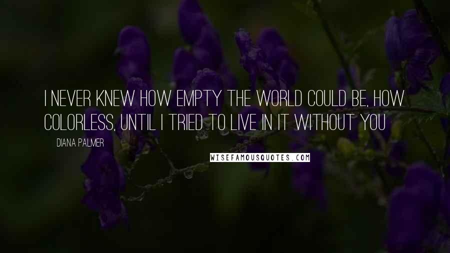 Diana Palmer Quotes: I never knew how empty the world could be, how colorless, until I tried to live in it without you