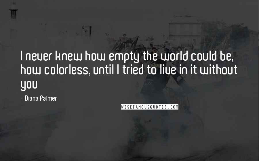 Diana Palmer Quotes: I never knew how empty the world could be, how colorless, until I tried to live in it without you