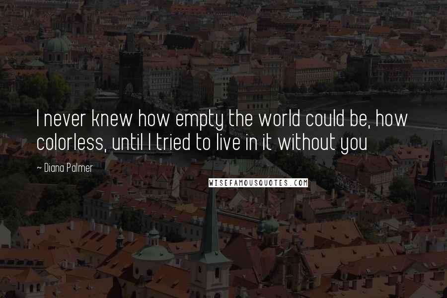 Diana Palmer Quotes: I never knew how empty the world could be, how colorless, until I tried to live in it without you