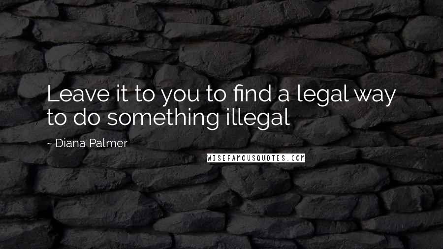 Diana Palmer Quotes: Leave it to you to find a legal way to do something illegal