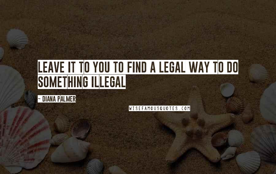 Diana Palmer Quotes: Leave it to you to find a legal way to do something illegal