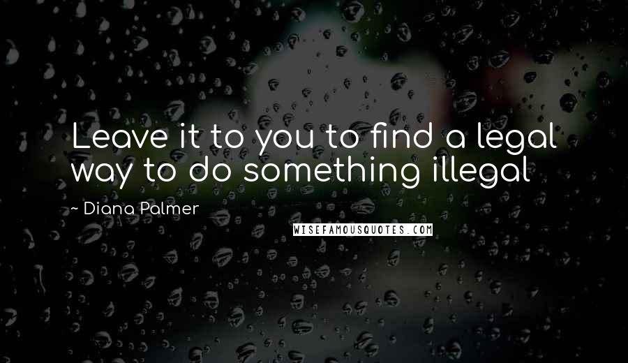 Diana Palmer Quotes: Leave it to you to find a legal way to do something illegal