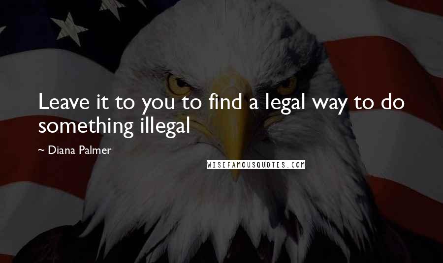 Diana Palmer Quotes: Leave it to you to find a legal way to do something illegal