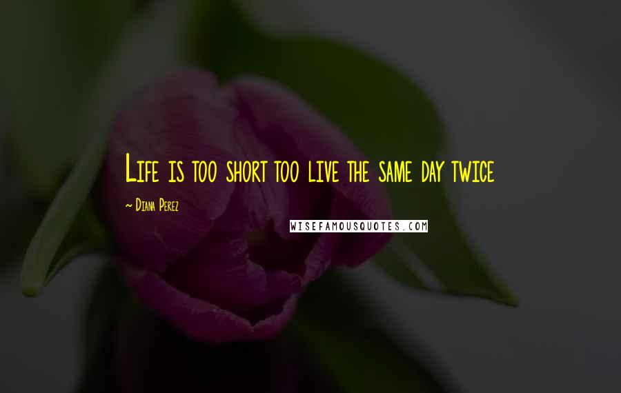 Diana Perez Quotes: Life is too short too live the same day twice