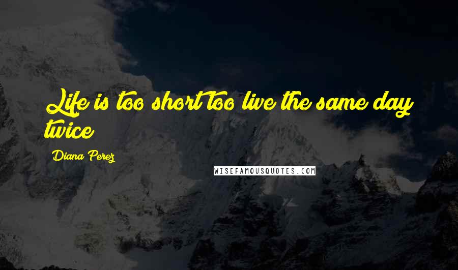 Diana Perez Quotes: Life is too short too live the same day twice