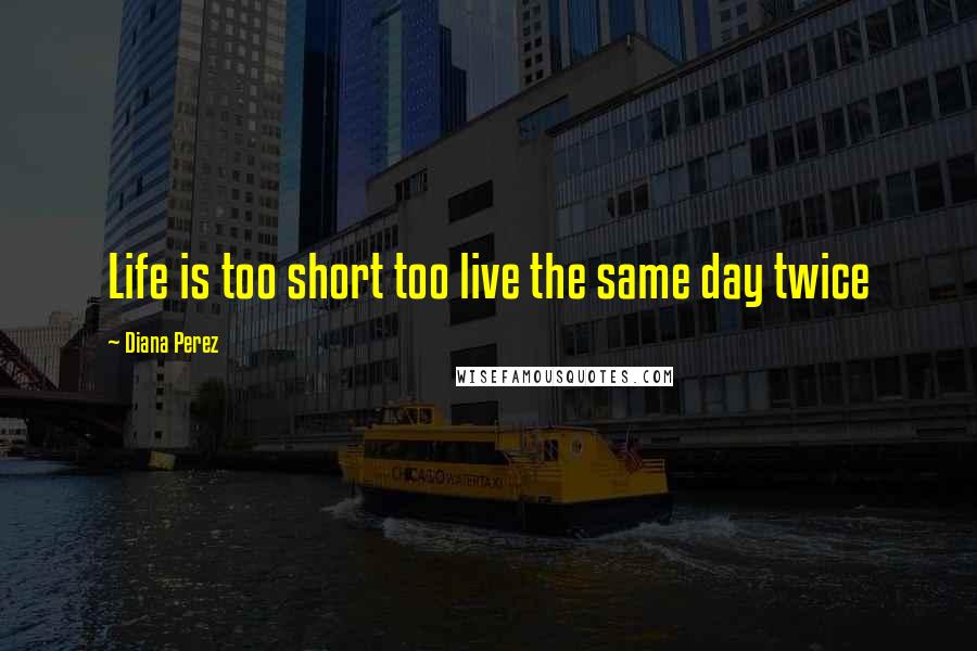 Diana Perez Quotes: Life is too short too live the same day twice