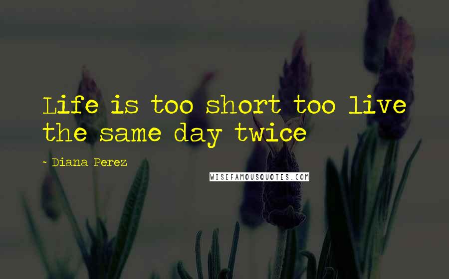 Diana Perez Quotes: Life is too short too live the same day twice