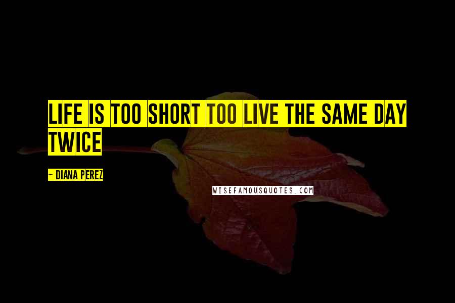 Diana Perez Quotes: Life is too short too live the same day twice