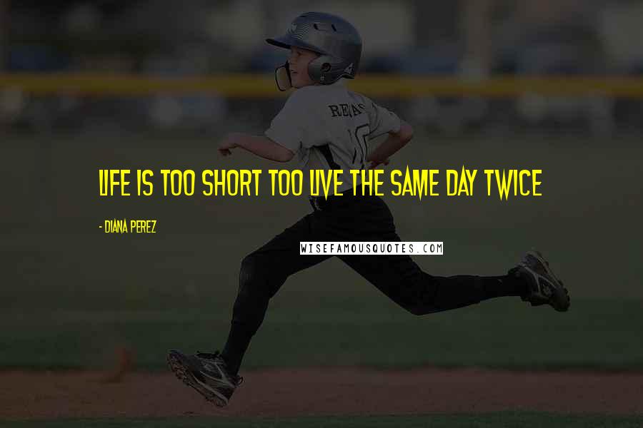 Diana Perez Quotes: Life is too short too live the same day twice