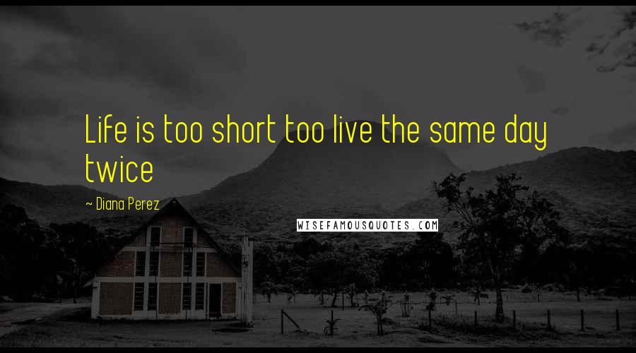 Diana Perez Quotes: Life is too short too live the same day twice